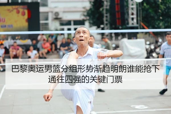 巴黎奥运男篮分组形势渐趋明朗谁能抢下通往四强的关键门票